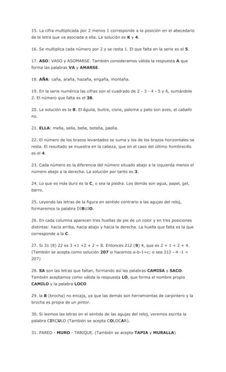 15. La cifra multiplicada por 2 menos 1 corresponde a la posición en el abecedario
de la letra que va asociada a ella. La solución es K y 4.
16. Se multiplica cada número por 2 y se resta 1. El que falta en la serie es el 5.
17. ASO: VASO y ASOMARSE. También consideramos válida la respuesta A que
forma las palabras VA y AMARSE.
18. AÑA: caña, araña, hazaña, engaña, montaña.
19. En la serie numérica las cifras son el cuadrado de 2 - 3 - 4 - 5 y 6, sumándole
2. El número que falta es el 38.
20. La solución es la B. El águila, buitre, cisne, paloma y pato son aves, el caballo
no.
21. ELLA: mella, sella, bella, botella, paella.
22. El número de los brazos levantados se suma y los de los brazos horizontales se
resta. El resultado se muestra en la cabeza, que en el caso del último hombrecillo
es el 4.
23. Cada número es la diferencia del número situado abajo a la izquierda menos el
número abajo a la derecha. La solución por tanto es 3.
24. Lo que es más duro es la C, o sea la piedra. Los demás son agua, papel, gel,
barro.
25. Leyendo las letras de la figura en sentido contrario a las agujas del reloj,
formaremos la palabra DIBUJO.
26. En cada columna aparecen tres huellas de pie de un color y en tres posiciones
distintas: hacia arriba, hacia abajo y hacia la derecha. La huella que falta es la que
corresponde a la C.
27. Si 31 (8) 22 es 3 +1 +2 + 2 = 8. Entonces 212 (9) 4, que es 2 + 1 + 2 + 4.
(También se acepta como solución 207 si hacemos a-b-1=c; o sea 212 - 4 -1 =
207)
28. SA son las letras que faltan, formando así las palabras CAMISA y SACO.
También aceptamos como válida la respuesta LO, que forma el nombre propio
CAMILO y la palabra LOCO
29. la B (brocha) no encaja, ya que las demás son herramientas de carpintero y la
brocha es propia de un pintor.
30. Si leemos las letras en el sentido de las agujas del reloj, veremos escrita la
palabra CIRCULO (También se acepta COLOCAR).
31. PARED - MURO - TABIQUE. (También se acepta TAPIA y MURALLA)
 