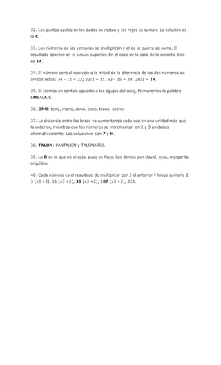 32. Los puntos azules de los dados se restan y los rojos se suman. La solución es
la C.
33. Los números de las ventanas se multiplican y el de la puerta se suma. El
resultado aparece en el círculo superior. En el caso de la casa de la derecha éste
es 14.
34. El número central equivale a la mitad de la diferencia de los dos números de
ambos lados: 34 - 12 = 22; 22/2 = 11. 53 - 25 = 28; 28/2 = 14.
35. Si leemos en sentido opuesto a las agujas del reloj, formaremos la palabra
EMBALAJE.
36. ONO: tono, mono, dono, cono, trono, ozono.
37. La distancia entre las letras va aumentando cada vez en una unidad más que
la anterior, mientras que los números se incrementan en 2 y 3 unidades
alternativamente. Las soluciones son 7 y H.
38. TALON: PANTALON y TALONARIO.
39. La D es la que no encaja, pues es ficus. Las demás son clavel, rosa, margarita,
orquídea.
40. Cada número es el resultado de multiplicar por 3 el anterior y luego sumarle 2:
3 (x3 +2), 11 (x3 +2), 35 (x3 +2), 107 (x3 +2), 323.
 