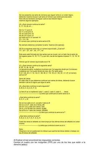 Se nos presenta una serie de números que siguen entre sí un orden lógico,
debiendo nosotros buscar cuál sería el número que continuaría esa serie.
Para ello es necesario averiguar cuál es esa relación lógica.
Veamos algunos ejemplos:
(A) ¿Qué número continua la serie?
5, 11, 19, 29, 41,....
De 5 a 11 sumo 6
de 11 a 19 sumo 8
de 19 a 29 sumo 10
de 29 a 41 sumo 12
por tanto de 41 a? sumaré 14
41 + 14 = 55.
El número que continúa la serie sería el 55.
No siempre debemos completar la serie. Veamos otro ejemplo:
(B) En la siguiente serie hay un número equivocado, ¿Cuál es?
11*, 15**, 12*, 16**, 18*, 17**, 14*
Esta serie está formada por dos series que se cruzan, por un lado hay la serie de
los lugares pares 15, 16, 17 (**) y por otro, las de los lugares impares 11, 12, 18, 14
(*).
Vemos que el número equivocado es el 18.
(C) ¿Qué número continua la siguiente serie?
8, 24, 12, 36, 18, 54
La secuencia sería; multiplicar el primero por 3 el segundo dividir por 2 el tercero
multiplicar por 3 el cuarto dividir por dos, etc. Por tanto seria;
8 x3 = 24, 24: 2 = 12, 12x 3 = 36, 36: 2 = 18, 18 x 2 = 54, 54 : 2 = 27, el número
sería el 27
Serie de Letras.
En este caso lo que debemos continuar son series de letras, debiendo buscar
también cuál es la lógica que sigue la serie.
(A) ¿Que letra continúa la serie siguiente?
A, B, A, C, D, A, E, F, G
La letra A se va repitiendo cada 1, cada 2, cada 3, cada 4,...... letras.
--------------------------------------La letra que continuaría la serie sería la A.
¿Qué letra continúa la serie?
A, C, F, J, Ñ
De la A se salta a la C, se salta 1 letra la B
De la C a la F, salto de 2 letras, DE
De la F a la J salto de 3 letras, GHI
De la J a la Ñ salto de 4 letras, KLMN
De la Ñ a la ? salto de 5 letras, OPQRS
-------------------------------------La letra que continúa la serie es la T
¿Qué letra continúa la serie?
A, B, Z, C, D, Y, E, F, X, G, H
Cada dos letras el alfabeto se interrumpe por las últimas letras del alfabeto en orden
inverso.
------------------------------------La tetra que continúa la serie es la V.
Nota:
Observar si en el cuestionario le indican que suprima las letras dobles o trabaje con
las 29 letras del alfabeto
Al finalizar el test encontrará las respuestas correctas.
Cambie el cuadro con las incógnitas (???) por uno de los tres que están a la
derecha (a,b,c):
 