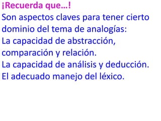 ¡Recuerda que…!
Son aspectos claves para tener cierto
dominio del tema de analogías:
La capacidad de abstracción,
comparación y relación.
La capacidad de análisis y deducción.
El adecuado manejo del léxico.
 