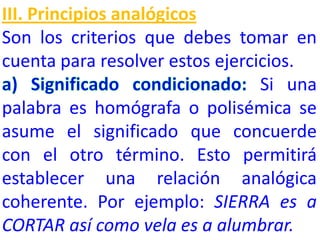III. Principios analógicos
Son los criterios que debes tomar en
cuenta para resolver estos ejercicios.
Si una
palabra es homógrafa o polisémica se
asume el significado que concuerde
con el otro término. Esto permitirá
establecer una relación analógica
coherente. Por ejemplo: SIERRA es a
CORTAR así como vela es a alumbrar.
 