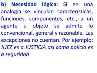 Si en una
analogía se vinculan características,
funciones, componentes, etc., a un
agente u objeto se admite lo
convencional, general y razonable. Las
excepciones no cuentan. Por ejemplo:
JUEZ es a JUSTICIA así como policía es
a seguridad
 
