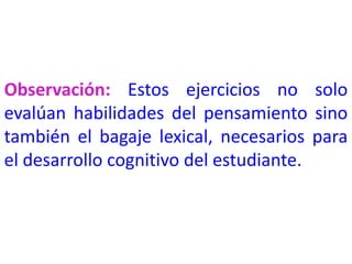 Observación: Estos ejercicios no solo
evalúan habilidades del pensamiento sino
también el bagaje lexical, necesarios para
el desarrollo cognitivo del estudiante.
 