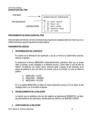 APTITUD VERBAL
Prof. Alexis E. Chávez Sánchez 2
ESTRUCTURA DEL ÍTEM
PAR BASE
PAR ANALÓGICO
DISTRACTORES
PROCEDIMIENTO DE RESOLUCIÓN DEL ÍTEM
Antes de hablar del método o la forma de resolver las preguntas de analogías debemos insistir que es un
método formal que sigue los siguientes principios lógicos:
FUNDAMENTOS LÓGICOS
1. DETERMINACIÓN DEL CONTEXTO
El contexto es la delimitación del significado o uso de un término en determinada situación,
veamos un ejemplo:
Si analizamos el término MERCURIO independientemente, podríamos decir que se puede
referir al planeta, al dios mitológico o al elemento químico, ¿cómo saber a cual de ellos se
refiere?, no debemos, por ningún motivo, entonces aislar o separar el par ordenado, es la
pareja de palabras la que nos indica con certeza cual es el contexto o a qué se refiere la
palabra:
1) MERCURIO – PLATA
2) MERCURIO – HERMES
3) MERCURIO – PLUTÓN
En 1) la palabra MERCURIO se refiere sin duda al elemento químico; en 2) se refiere al dios
mitológico latino y en 3) se refiere al planeta.
2. ESTABLECIMIENTO DE LA RELACIÓN
La relación que se establece entre las dos palabras es básicamente SEMÁNTICA, es decir,
que está basada en los significados, además debe ser LÓGICA y de SENTIDO COMÚN
3. ACEPTACIÓN DE LA RELACIÓN
PERMANECER: PERDURAR
A) morir : fenecer
B) llorar : reír
C) durar : acabar
D) amanecer : durar
E) ser : estar
 
