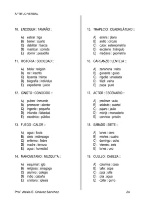APTITUD VERBAL
Prof. Alexis E. Chávez Sánchez 24
10. ENCOGER : TAMAÑO ::
A) estirar : liga
B) barrer : cuarto
C) debilitar : fuerza
D) masticar : comida
E) dormir : pesadilla
11. HISTORIA : SOCIEDAD ::
A) biblia : religión
B) rol : inscrito
C) leyenda : héroe
D) biografía : individuo
E) expediente : juicio
12. IGNOTO : CONOCIDO ::
A) pulcro : inmundo
B) promover : alentar
C) ingente : pequeño
D) infundio : falsedad
E) esotérico : público
13. FUEGO : CALOR ::
A) agua : lluvia
B) cielo : relámpago
C) enfermo : fiebre
D) madre : ternura
E) agua : humedad
14. MAHOMETANO : MEZQUITA ::
A) esquimal : iglú
B) religioso : sinagoga
C) alumno : colegio
D) indio : cabaña
E) cristiano : iglesia
15. TRAPECIO : CUADRILÁTERO ::
A) esfera : plano
B) anillo : círculo
C) cubo : estereometría
D) escaleno : triángulo
E) mediana : geometría
16. GARBANZO : LENTEJA ::
A) zanahoria : nabo
B) guisante : guiso
C) repollo : ensalada
D) frijol : vaina
E) papa : puré
17. ACTOR : ESCENARIO ::
A) profesor : aula
B) soldado : cuartel
C) pájaro : jaula
D) monje : monasterio
E) convicto : prisión
18. SÁBADO : SIETE ::
A) lunes : cero
B) martes : cuatro
C) domingo : ocho
D) viernes : seis
E) lunes : uno
19. CUELLO : CABEZA ::
A) columna : casa
B) tallo : copa
C) pata : silla
D) pila : agua
E) collar : gorro
 