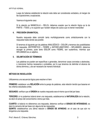 APTITUD VERBAL
Prof. Alexis E. Chávez Sánchez 3
Luego de haberse establecido la relación esta debe ser considerada verdadera, al margen de
las suposiciones y suspicacias.
Veamos el siguiente caso:
Si la relación es MANECILLA – RELOJ, debemos aceptar que la relación lógica es la de
PARTE – TODO, y no suponer que “existen relojes de cuarzo que no tienen manecillas”
4. PRECISIÓN GRAMATICAL
Nuestra respuesta debe coincidir tanto morfológicamente como sintácticamente con la
respuesta hasta donde sea posible:
Si tenemos el siguiente par de palabras ANALGÉSICO – DOLOR y tenemos dos posibilidades
de respuesta, ANTIPIRÉTICO – FIEBRE y ANTIINFLAMATORIO – INFLAMADO, debemos
escoger la primera, pues tanto DOLOR como FIEBRE, son sustantivos, mientras que
INFLAMADO es un adjetivo.
5. DELIMITACIÓN DE TÉRMINOS
Las palabras se pueden ser específicas o generales, denominar cosas concretas o abstractas,
o mencionar hechos necesarios o probables, por lo que tenemos de delimitar el alcance de
dichos términos, y de ser necesario de manera individual.
MÉTODO DE RESOLUCIÓN
Utilizaremos una secuencia lógica para resolver el ítem:
PRIMERO: establecer una RELACIÓN entre la pareja de palabras, esta relación tendrá que basarse en
los criterios estudiados antes.
SEGUNDO: verificar que el ORDEN de nuestra respuesta sea el mismo que el del par base.
TERCERO: si no podemos todavía tener una respuesta, establecemos la NATURALEZA de la relación,
es decir el campo del conocimiento o tema que trata.
CUARTO: si todavía no obtenemos una respuesta, debemos verificar el GRADO DE INTENSIDAD, es
decir la cercanía del par base con alguna de las respuestas.
QUINTO: establecemos una última relación o GRADO DE AFINIDAD, en el caso de que aún no
tengamos una respuesta.
 