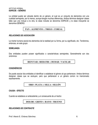 APTITUD VERBAL
Prof. Alexis E. Chávez Sánchez 6
ESPECIE – GÉNERO
La entidad puede ser ubicada dentro de un género, el cual es un conjunto de elementos con una
cualidad semejante, por lo menos, aunque tengan muchas diferencias. Ambos términos designan clases
tales que una incluye a la otra, la clase incluida se denomina ESPECIE y la clase incluyente se
denomina GÉNERO.
RELACIONES DE ASOCIACIÓN
La mente humana asocia los elementos de la realidad por su forma, por su significado, etc. Tendremos,
entonces, en este grupo:
SEMEJANZA
Dos entidades pueden poseer significados o características semejantes. Generalmente son dos
sinónimos:
COGENÉRICOS
Se puede asociar dos entidades al identificar o establecer el género al que pertenecen. Ambos términos
designan clases que se excluyen, pero que pertenecen a un género común no mencionado
expresamente.
CAUSA – EFECTO
Cuando se establece un antecedente y un consecuente de un hecho:
RELACIONES DE CONTRASTE
PAN : ALIMENTO :: TRIGO : CEREAL
REFUTAR : REBATIR :: DUDAR : VACILAR
ORO : PLATA :: SILLA : SILLÓN
DOLOR : GRITO :: RAYO : TRUENO
 