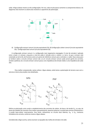 21
saída. A figura abaixo mostra as três configurações. Por ora, cada circuito possui somente os componentes básicos. Os
diagramas não mostram os valores dos resistores e capacitores de polarização.
A) Configuração emissor comum (circuito equivalente CA). B) Configuração coletor comum (circuito equivalente
CA). Configuração base comum (circuito equivalente CA).
A configuração emissor comum é a configuração mais largamente empregada. O sinal de entrada é aplicado
entre a base e o emissor, enquanto o sinal de saída é retirado entre o coletor e o terra. Já que o emissor está
conectado ao terra CA, ele funciona como um ponto de referência comum para a entrada e a saída. Duas coisas para
se lembrar sobre o circuito emissor comum são: a) um circuito emissor comum pode prover ganho de corrente,
tensão e potência; b) o circuito emissor comum possui uma impedância de entrada média e uma impedância de saída
alta.
Para melhor compreensão, vamos utilizar a figura abaixo, onde temos a polarização do terceiro caso com a
estrutura interna das junções mais detalhadas.
Define-se polarização como sendo o estabelecimento das correntes de coletor, de base e da tensão VCE, ou seja, do
ponto de trabalho do transistor Para melhor aproveitamento, devemos polarizar a junção base-emissor diretamente e
a junção base-coletor reversamente. Para tanto, utilizaremos no circuito duas baterias, VBB e VCC, resistores
limitadores de corrente, conforme mostra a figura abaixo.
Considerando a figura acima, vamos escrever as equações das malhas de entrada e de saída
VBB
RB
RC
VCC
IC
IE
VCE
VBE
VCB
NPN
VBB
RB
RC
VCC
IC
IE
VCE
VBE
VCB
PNP
IB
IB
 