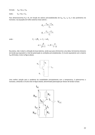 22
Entrada : VBB = RB IB + VBE
Saída : VCE = RCIC + VCE
Para dimensionarmos RB e RC em função de valores pré-estabelecidos de VBB, VCC, IB, VCE e dos parâmetros do
transistor, nas equações de malha isolamos nesse valores :
B
BEBB
B
I
VV
R
−
=
C
CECC
C
I
VV
R
−
=
onde : BC II β= e EC II α=
1+
=
β
β
α e
α
α
β
−
=
1
Na pratica, não é viável a utilização de duas baterias, sendo que para eliminarmos uma delas, formaremos divisores
de tensão que equivalem a nível de polarização às condições pré-estabelecidas. O circuito equivalente com a bateria
VBB eliminada, é visto na figura abaixo.
Uma melhor solução para o problema da instabilidade principalmente com a temperatura, é polarizarmos o
transistor, utilizando o circuito visto na figura abaixo, denominado polarização por divisor de tensão na base.
VCC
RC
RB
RE
VCC
RC
RB1
RERB2
IB
IB2
IB1
IC
IE
 