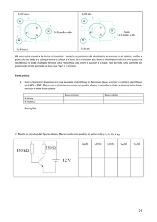 24
Há uma outra maneira de testar o transistor: conecte as ponteiras do ohmímetro ao emissor e ao coletor, molhe a
ponta do seu dedo e o coloque entre o coletor e a base. Se o transistor está bom o ohmímetro indicará uma queda na
resistência. O dedo molhado fornece uma resistência alta entre o coletor e a base. Isto permite uma corrente de
polarização direta aplicada na base que ‘liga’ o transistor.
Parte prática
1- Com o transistor disponível em sua bancada, indentifique os terminais (base, emissor e coletor), identifique
se é NPN o PNP. Meça com o ohmímetro e anote no quadro abaixo, a resistência direta e reversa entre base-
emissor e entre base-coletor
Base-emissor Base-coletor
R direta
R reversa
Anotações:
2- Monte os circuitos das figuras abaixo. Meça e anote nos quadros os valores de IB, IC, IE, VBE e VCE
IB(µA) IC(mA) IE(mA) VBE(V) VCE(V)
12 V
330 Ω
150 kΩ
 