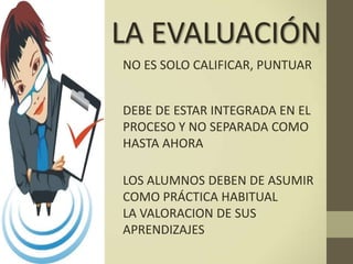LA EVALUACIÓN
NO ES SOLO CALIFICAR, PUNTUAR
DEBE DE ESTAR INTEGRADA EN EL
PROCESO Y NO SEPARADA COMO
HASTA AHORA
LOS ALUMNOS DEBEN DE ASUMIR
COMO PRÁCTICA HABITUAL
LA VALORACION DE SUS
APRENDIZAJES