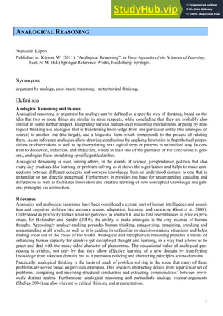1
ANALOGICAL REASONING
Wendelin Küpers
Published as: Küpers, W. (2011). “Analogical Reasoning”, in Encyclopaedia of the Sciences of Learning,
Seel, N. M. (Ed.) Springer Reference Works, Heidelberg: Springer.
Synonyms
argument by analogy, case-based reasoning, metaphorical thinking,
Definition
Analogical Reasoning and its uses
Analogical reasoning or argument by analogy can be defined as a specific way of thinking, based on the
idea that two or more things are similar in some respects, while concluding that they are probably also
similar in some further respect. Integrating various human-level reasoning mechanisms, arguing by ana-
logical thinking use analogies that is transferring knowledge from one particular entity (the analogue or
source) to another one (the target), and a linguistic form which corresponds to the process of relating
them. As an inference analogies allow drawing conclusions by applying heuristics to hypothetical propo-
sitions or observations as well as by interpolating next logical steps or patterns in an intuited way. In con-
trast to deduction, induction, and abduction, where at least one of the premises or the conclusion is gen-
eral, analogies focus on relating specific particularities.
Analogical Reasoning is used, among others, in the worlds of science, jurisprudence, politics, but also
every-day practices like learning or problem-solving as it shows the significance and helps to make con-
nections between different concepts and conveys knowledge from an understood domain to one that is
unfamiliar or not directly perceptual. Furthermore, it provides the base for understanding causality and
differences as well as facilitates innovation and creative learning of new conceptual knowledge and gen-
eral principles via abstraction.
Relevance
Analogies and analogical reasoning have been considered a central part of human intelligence and cogni-
tion and cognitive abilities like memory access, adaptation, learning, and creativity (Gust et al. 2008).
Understood as proclivity to take what we perceive, to abstract it, and to find resemblances to prior experi-
ences, for Hofstadter and Sander (2010), the ability to make analogies is the very essence of human
thought. Accordingly analogy-making pervades human thinking, categorising, imagining, speaking and
understanding at all levels, as well as it is guiding in unfamiliar or decision-making situations and helps
finding order out of the chaos of the world. Analogical and metaphorical reasoning provides a means of
enhancing human capacity for creative yet disciplined thought and learning, in a way that allows us to
grasp and deal with the many-sided character of phenomena. The educational value of analogical pro-
cessing is evident, not only by that they allow effective learning of a new domain by transferring
knowledge from a known domain, but as it promotes noticing and abstracting principles across domains.
Practically, analogical thinking is the basis of much of problem solving in the sense that many of these
problems are solved based on previous examples. This involves abstracting details from a particular set of
problems, comparing and resolving structural similarities and extracting commonalities’ between previ-
ously distinct realms. Furthermore, analogical reasoning and particularly analogy counter-arguments
(Shelley 2004) are also relevant to critical thinking and argumentation.
 