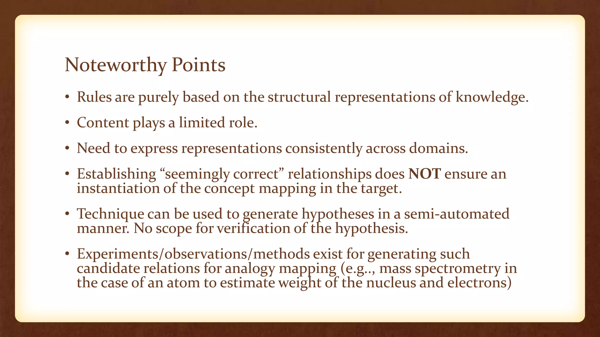 Noteworthy Points
• Rules are purely based on the structural representations of knowledge.
• Content plays a limited role.
• Need to express representations consistently across domains.
• Establishing “seemingly correct” relationships does NOT ensure an
  instantiation of the concept mapping in the target.
• Technique can be used to generate hypotheses in a semi-automated
  manner. No scope for verification of the hypothesis.
• Experiments/observations/methods exist for generating such
  candidate relations for analogy mapping (e.g.., mass spectrometry in
  the case of an atom to estimate weight of the nucleus and electrons)
 