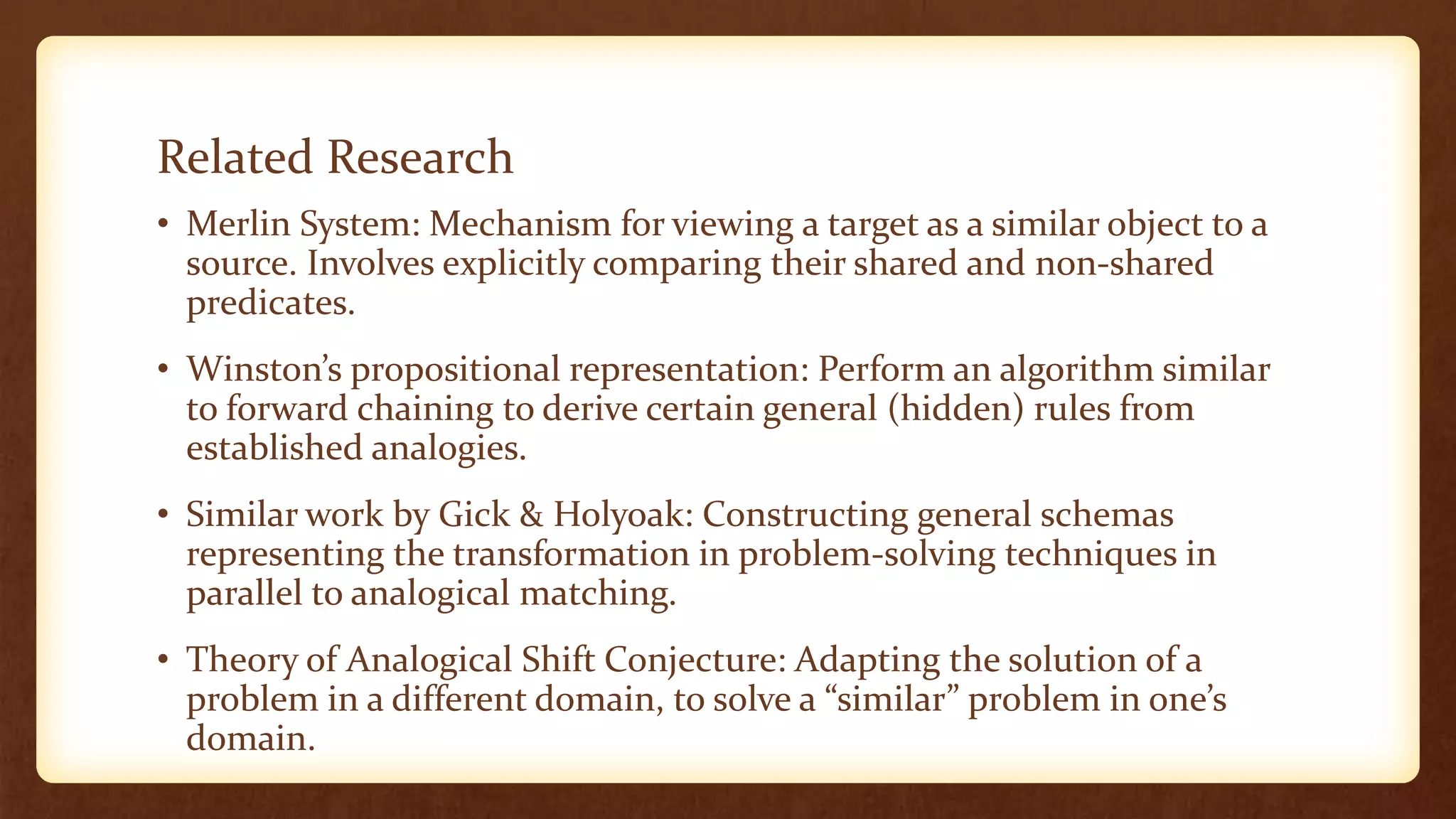 Related Research
• Merlin System: Mechanism for viewing a target as a similar object to a
  source. Involves explicitly comparing their shared and non-shared
  predicates.
• Winston’s propositional representation: Perform an algorithm similar
  to forward chaining to derive certain general (hidden) rules from
  established analogies.
• Similar work by Gick & Holyoak: Constructing general schemas
  representing the transformation in problem-solving techniques in
  parallel to analogical matching.
• Theory of Analogical Shift Conjecture: Adapting the solution of a
  problem in a different domain, to solve a “similar” problem in one’s
  domain.
 