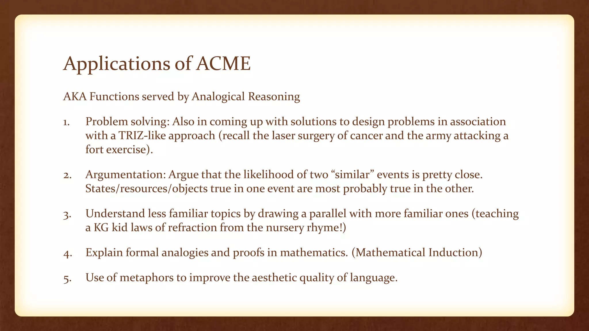 Applications of ACME
AKA Functions served by Analogical Reasoning

1.   Problem solving: Also in coming up with solutions to design problems in association
     with a TRIZ-like approach (recall the laser surgery of cancer and the army attacking a
     fort exercise).

2.   Argumentation: Argue that the likelihood of two “similar” events is pretty close.
     States/resources/objects true in one event are most probably true in the other.

3.   Understand less familiar topics by drawing a parallel with more familiar ones (teaching
     a KG kid laws of refraction from the nursery rhyme!)

4.   Explain formal analogies and proofs in mathematics. (Mathematical Induction)

5.   Use of metaphors to improve the aesthetic quality of language.
 