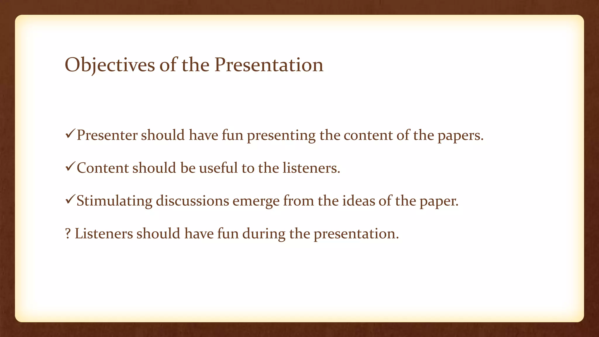 Objectives of the Presentation


Presenter should have fun presenting the content of the papers.

Content should be useful to the listeners.

Stimulating discussions emerge from the ideas of the paper.

? Listeners should have fun during the presentation.
 