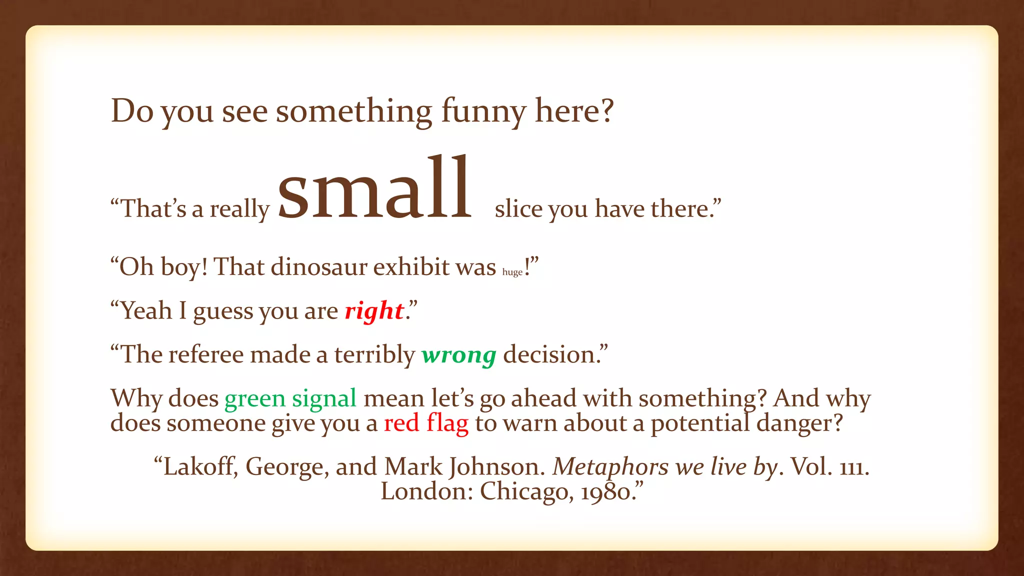 Do you see something funny here?

“That’s a really   small           slice you have there.”

“Oh boy! That dinosaur exhibit was   huge   !”
“Yeah I guess you are right.”
“The referee made a terribly wrong decision.”
Why does green signal mean let’s go ahead with something? And why
does someone give you a red flag to warn about a potential danger?
    “Lakoff, George, and Mark Johnson. Metaphors we live by. Vol. 111.
                        London: Chicago, 1980.”
 