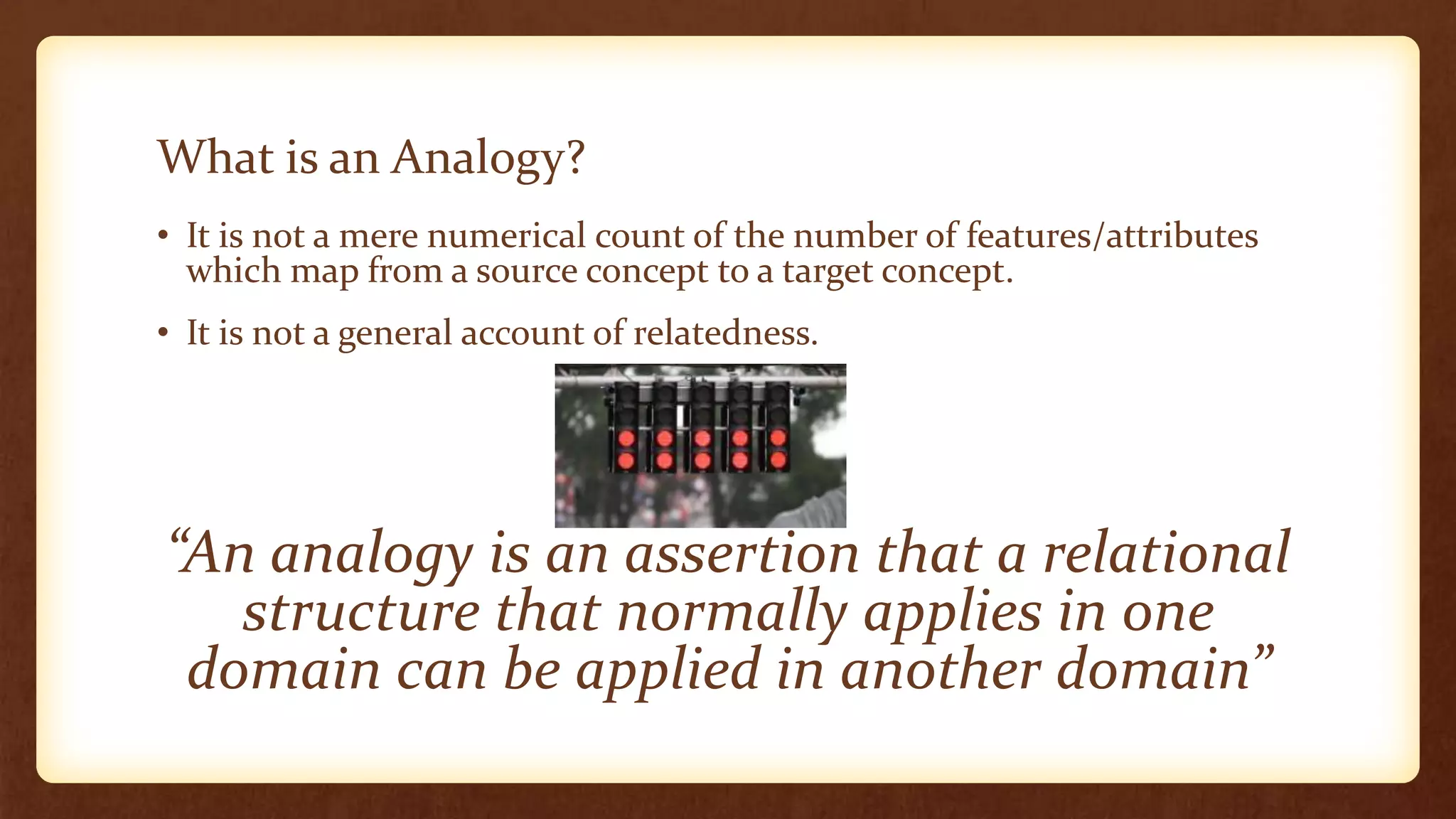 What is an Analogy?
• It is not a mere numerical count of the number of features/attributes
  which map from a source concept to a target concept.
• It is not a general account of relatedness.




“An analogy is an assertion that a relational
   structure that normally applies in one
 domain can be applied in another domain”
 
