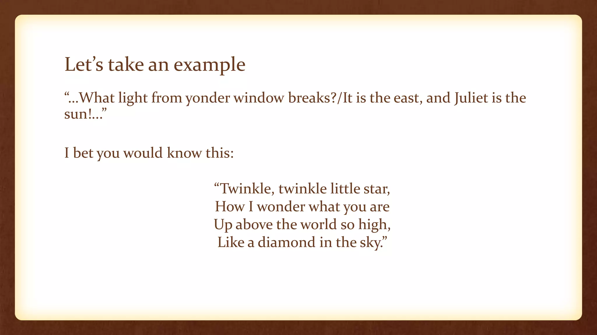Let’s take an example
“…What light from yonder window breaks?/It is the east, and Juliet is the
sun!...”

I bet you would know this:

                       “Twinkle, twinkle little star,
                       How I wonder what you are
                       Up above the world so high,
                        Like a diamond in the sky.”
 