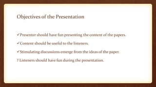 Objectives of the Presentation


Presenter should have fun presenting the content of the papers.

Content should be useful to the listeners.

Stimulating discussions emerge from the ideas of the paper.

? Listeners should have fun during the presentation.
 