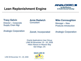 Tracy Galvin Director – Corporate Supply Chain Mgt Analogic Corporation LINK 08 November 18 – 20, 2008 Arnie Radwich Consultant Zanett, Incorporated Mike Connaughton Manager – New Products Introduction Analogic Corporation Lean Replenishment Engine Oracle Applications User Group LINK 08 November 18 – 20, 2008 Hilton Resort on Mission Bay San Diego, CA 