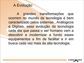 A grandes transformações que ocorrem no mundo da tecnologia é bem caracterizado pelos sistemas , Análogicos e Digitais, essa evolução da tecnologia cada dia que passa o ser humano vem a descobrir e modernizar a fundo esses equipamentos a fim de facilitar e ir em busca cada vez mais da alta tecnologia. A Evolução 