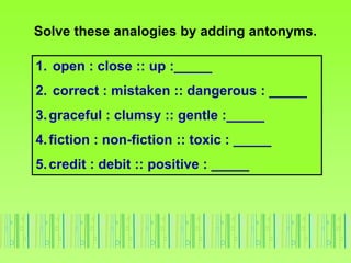 Solve these analogies by adding antonyms.
1. open : close :: up :_____
2. correct : mistaken :: dangerous : _____
3.graceful : clumsy :: gentle :_____
4.fiction : non-fiction :: toxic : _____
5.credit : debit :: positive : _____
 