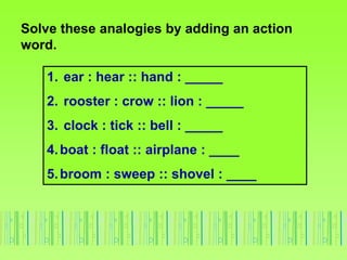 Solve these analogies by adding an action
word.
1. ear : hear :: hand : _____
2. rooster : crow :: lion : _____
3. clock : tick :: bell : _____
4.boat : float :: airplane : ____
5.broom : sweep :: shovel : ____
 