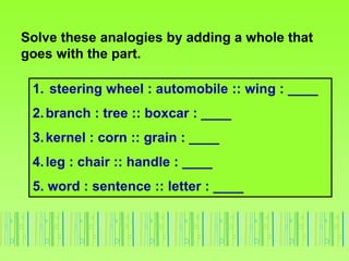 Solve these analogies by adding a whole that
goes with the part.
1. steering wheel : automobile :: wing : ____
2.branch : tree :: boxcar : ____
3.kernel : corn :: grain : ____
4.leg : chair :: handle : ____
5. word : sentence :: letter : ____
 