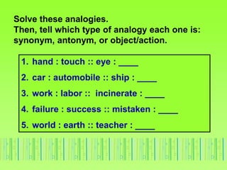 Solve these analogies.
Then, tell which type of analogy each one is:
synonym, antonym, or object/action.
1. hand : touch :: eye : ____
2. car : automobile :: ship : ____
3. work : labor :: incinerate : ____
4. failure : success :: mistaken : ____
5. world : earth :: teacher : ____
 