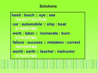 Solutions
hand : touch :: eye : see
OBJECT/ACTION
car : automobile :: ship : boat
SYNONYMS
work : labor :: incinerate : burn
SYNONYMS
failure : success :: mistaken : correct
ANYONYMS
world : earth :: teacher : instructor
SYNONYMS
 