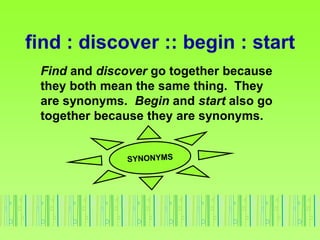 find : discover :: begin : start
Find and discover go together because
they both mean the same thing. They
are synonyms. Begin and start also go
together because they are synonyms.
 