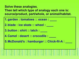 Solve these analogies.
Then tell which type of analogy each one is:
source/product, part/whole, or animal/habitat.
1.garde...