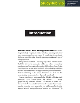 Welcome to 501 Word Analogy Questions! This book is
designed to help you prepare for the verbal and reasoning sections of
many assessment and entrance exams. By completing the exercises in
this book, you will develop the skills necessary to tackle each type of
analogy question.
Many standardized tests—including high school entrance exams,
the SATs, civil service exams, the GREs, and others—use analogy
questions to test both logic and reasoning skills and word knowledge.
These questions ask test takers to identify relationships between pairs
of words. In order to solve analogy questions, you must first have a
clear understanding of the words’ definitions and then use that
understanding to determine how the words are related.
Analogy questions are often described as “blank is to blank as blank
is to blank.” So for example, puppy : dog :: kitten : ______, is read
“puppy is to dog as kitten is to blank.” The answer is, of course, “cat.”
However, the “blank is to blank” format does not really answer the
question precisely. More accurately, you might describe the rela-
tionship between puppy and dog as “a puppy is a young dog.” To
Introduction
 