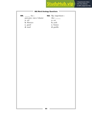 85
409. ______ : fez ::
pom-pom : tam-o’-shanter
a. red
b. Morocco
c. guard
d. tassel
410. flip : impertinent ::
dice : ______
a. cut
b. cards
c. bounce
d. gamble
501 Word Analogy Questions
 