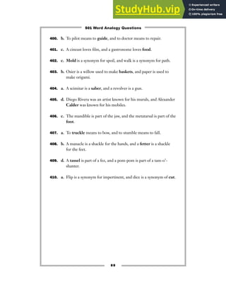 400. b. To pilot means to guide, and to doctor means to repair.
401. c. A cineast loves film, and a gastronome loves food.
402. c. Mold is a synonym for spoil, and walk is a synonym for path.
403. b. Osier is a willow used to make baskets, and paper is used to
make origami.
404. a. A scimitar is a saber, and a revolver is a gun.
405. d. Diego Rivera was an artist known for his murals, and Alexander
Calder was known for his mobiles.
406. c. The mandible is part of the jaw, and the metatarsal is part of the
foot.
407. a. To truckle means to bow, and to stumble means to fall.
408. b. A manacle is a shackle for the hands, and a fetter is a shackle
for the feet.
409. d. A tassel is part of a fez, and a pom-pom is part of a tam-o’-
shanter.
410. a. Flip is a synonym for impertinent, and dice is a synonym of cut.
88
501 Word Analogy Questions
 