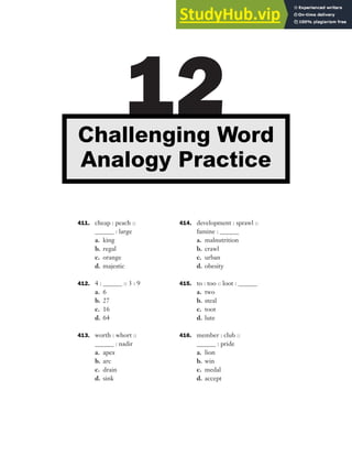 411. cheap : peach ::
______ : large
a. king
b. regal
c. orange
d. majestic
412. 4 : ______ :: 3 : 9
a. 6
b. 27
c. 16
d. 64
413. worth : whort ::
______ : nadir
a. apex
b. arc
c. drain
d. sink
414. development : sprawl ::
famine : ______
a. malnutrition
b. crawl
c. urban
d. obesity
415. to : too :: loot : ______
a. two
b. steal
c. toot
d. lute
416. member : club ::
______ : pride
a. lion
b. win
c. medal
d. accept
12
Challenging Word
Analogy Practice
 