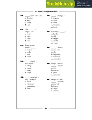 91
428. ______ : draw :: list : silt
a. drawing
b. ward
c. sludge
d. lean
429. cabal : ______ ::
output : yield
a. plot
b. plant
c. cable
d. stop
430. dither : settle ::
display : ______
a. corrupt
b. bother
c. hide
d. count
431. ______ : patois ::
plot : design
a. tiding
b. mystery
c. patio
d. jargon
432. ______ : entertain ::
bully : browbeat
a. miser
b. raconteur
c. harmonious
d. felon
433. ______ : trumpet ::
fret : guitar
a. song
b. valve
c. trombone
d. band
434. hamstring : ______ ::
stake : bet
a. ride
b. cripple
c. scratch
d. wager
435. ______ : frame ::
mosaic : tile
a. film
b. engraving
c. bathroom
d. decoration
436. badger : annoy ::
______ : dispute
a. fox
b. quarrel
c. point
d. reconcile
437. exasperate : irk ::
______ : dissuade
a. prevent
b. leather
c. argue
d. dismiss
501 Word Analogy Questions
 