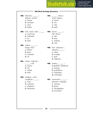 438. histrionic : ______ ::
didactic : teacher
a. history
b. mechanic
c. actor
d. debate
439. lock : canal :: dock : ______
a. courtroom
b. locksmith
c. ear
d. duck
440. wildcat : ______ ::
forage : food
a. bobcat
b. game
c. mountain
d. oil
441. clumsy : dexterity ::
______ : will
a. passive
b. oaf
c. submit
d. wish
442. drudgery : work ::
cacophony : ______
a. noise
b. orchestra
c. telephone
d. dissonance
443. ______ : wheat ::
lentil : legume
a. thyme
b. rice
c. tofu
d. spelt
444. hector : ______ ::
foil : thwart
a. bait
b. shun
c. embrace
d. trail
445. bow : obeisance ::
objective : ______
a. salute
b. worship
c. goal
d. subjective
446. probity : ______ ::
probability : likelihood
a. honesty
b. prohibition
c. inquisition
d. eventuality
447. mnemonics : ______ ::
phonetics : language
a. memory
b. future
c. hieroglyphics
d. movement
92
501 Word Analogy Questions
 