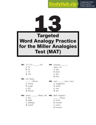451. 1/3 : 2/3 :: ______ : 60
a. 20
b. 30
c. 10
d. 120
452. sari : India ::
______ : Mexico
a. sarong
b. serape
c. kilt
d. kimono
453. femur : ______ :: fibula : calf
a. foot
b. thigh
c. phalange
d. muscle
454. mustang : ______ ::
jaguar : cat
a. dog
b. horse
c. fish
d. bird
455. wed : ______ :: teem : meet
a. engagement
b. match
c. rain
d. dew
456. Bath : England ::
______ : France
a. Lorca
b. Lourdes
c. Lucca
d. Lucerne
13
Targeted
Word Analogy Practice
for the Miller Analogies
Test (MAT)
 