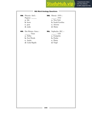 498. Phoenix : bird ::
Pegasus : ______
a. fish
b. horse
c. goat
d. snake
499. Des Moines : Iowa ::
______ : Texas
a. Dallas
b. Fort Worth
c. Austin
d. Cedar Rapids
500. Hawaii : 1959 ::
______ : 1912
a. New York
b. South Carolina
c. Arizona
d. Maine
501. Sophocles : B.C. ::
______ : A.D.
a. Euripedes
b. Pindar
c. Dante
d. Virgil
102
501 Word Analogy Questions
 
