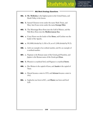 491. d. Mt. McKinley is the highest point in the United States, and
Death Valley is the lowest.
492. b. Samuel Clemens wrote under the name Mark Twain, and
Mary Ann Evans wrote under the name George Eliot.
493. b. The Mississippi River flows into the Gulf of Mexico, and the
Nile River flows into the Mediterranean Sea.
494. a. Crazy Horse was the leader of the Sioux, and Cochise was the
leader of the Apache.
495. a. M (1000) divided by L (50) is 20, as is C (100) divided by V (5).
496. c. 2nd is an example of an ordinal number, and 2 is an example of
a cardinal number.
497. c. Neptune is the Roman name of the Greek god Poseidon, and
Jupiter is the Roman name of the Greek god Zeus.
498. b. Phoenix is a mythical bird, and Pegasus is a mythical horse.
499. c. Des Moines is the capital of Iowa, and Austin is the capital of
Texas.
500. c. Hawaii became a state in 1959, and Arizona became a state in
1912.
501. c. Sophocles was born in B.C., and Dante was born and lived
A.D.
106
501 Word Analogy Questions
 