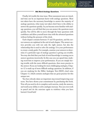 Finally, let’s tackle the time issue. Most assessment tests are timed,
and time can be an important factor with analogy questions. Most
test takers have the necessary knowledge to answer the majority of
analogy questions, what many test takers don’t have is the ability to
answer the questions quickly. As you become more familiar with anal-
ogy questions, you will find that you can answer the questions more
quickly. You will be able to move through the basic questions with
confidence and allow yourself more time with the advanced questions
without feeling the pressure of the clock.
Each chapter contains between 35 and 50 questions, and the cor-
rect answers are explained at the end of each chapter. The answer sec-
tion provides you with not only the right answer, but also the
relationship that is used to solve the analogy. Use your performance
to create a study guide. For example, examine your answers to deter-
mine if a particular type of analogy question is giving you trouble.
You may also find that your lack of word knowledge is causing you to
answer questions incorrectly. In this case you can spend time study-
ing word lists to improve your performance. If you are simply hav-
ing trouble with the more difficult questions, then more practice is
the answer. If you are looking for more challenging analogies, Chap-
ter 12 is made up of more difficult analogy questions. In addition, if
you are studying for the Miller Analogies Test (MAT), don’t miss
Chapter 13, which contains analogies that are great practice for this
unique test.
You have already taken an important step toward improving your
score. You have shown your commitment by purchasing this book.
Now all you need to do is complete each exercise, study the answers,
and watch your ability to solve analogies increase. You can even work
in pencil and do the exercises again to reinforce what you have
learned. Good luck!
xiv
501 Word Analogy Questions
 