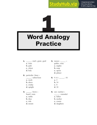 1. ______ : trail :: grain : grail
a. train
b. path
c. wheat
d. holy
2. particular : fussy ::
______ : subservient
a. meek
b. above
c. cranky
d. uptight
3. ______ : horse ::
board : train
a. stable
b. shoe
c. ride
d. mount
4. tureen : ______ ::
goblet : wine
a. napkin
b. soup
c. spoon
d. pilsner
5. 4 : 6 :: ______ : 16
a. 2
b. 14
c. 8
d. 10
6. son : nuclear ::
______ : extended
a. father
b. mother
c. cousin
d. daughters
1
Word Analogy
Practice
 