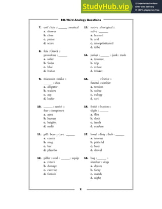 7. coif : hair :: ______ : musical
a. shower
b. close
c. praise
d. score
8. feta : Greek ::
provolone : ______
a. salad
b. Swiss
c. blue
d. Italian
9. moccasin : snake ::
______ : shoe
a. alligator
b. waders
c. asp
d. loafer
10. ______ : zenith ::
fear : composure
a. apex
b. heaven
c. heights
d. nadir
11. pill : bore :: core : ______
a. center
b. mug
c. bar
d. placebo
12. pilfer : steal :: ______ : equip
a. return
b. damage
c. exercise
d. furnish
13. native : aboriginal ::
naïve : ______
a. learned
b. arid
c. unsophisticated
d. tribe
14. junket : ______ :: junk : trash
a. trounce
b. trip
c. refuse
d. trinket
15. ______ : festive ::
funeral : somber
a. tension
b. soiree
c. eulogy
d. sari
16. fetish : fixation ::
slight : ______
a. flirt
b. sloth
c. insult
d. confuse
17. hovel : dirty :: hub : ______
a. unseen
b. prideful
c. busy
d. shovel
18. bog : ______ ::
slumber : sleep
a. dream
b. foray
c. marsh
d. night
2
501 Word Analogy Questions
 