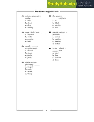 29. quixotic : pragmatic ::
murky : ______
a. rapid
b. cloudy
c. clear
d. friendly
30. smear : libel :: heed : ______
a. represent
b. doubt
c. consider
d. need
31. nymph : ______ ::
seraphim : angel
a. maiden
b. sinner
c. candle
d. priest
32. poetry : rhyme ::
philosophy : ______
a. imagery
b. music
c. bi-law
d. theory
33. jibe : praise ::
______ : enlighten
a. jib
b. delude
c. worship
d. wed
34. marshal : prisoner ::
principal : ______
a. teacher
b. president
c. doctrine
d. student
35. fecund : infertile ::
______ : fleet
a. rapid
b. slow
c. fertilizer
d. damp
4
501 Word Analogy Questions
 