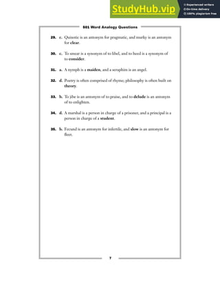 7
29. c. Quixotic is an antonym for pragmatic, and murky is an antonym
for clear.
30. c. To smear is a synonym of to libel, and to heed is a synonym of
to consider.
31. a. A nymph is a maiden, and a seraphim is an angel.
32. d. Poetry is often comprised of rhyme; philosophy is often built on
theory.
33. b. To jibe is an antonym of to praise, and to delude is an antonym
of to enlighten.
34. d. A marshal is a person in charge of a prisoner, and a principal is a
person in charge of a student.
35. b. Fecund is an antonym for infertile, and slow is an antonym for
fleet.
501 Word Analogy Questions
 