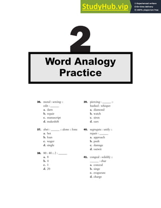 36. mend : sewing ::
edit : ______
a. darn
b. repair
c. manuscript
d. makeshift
37. abet : ______ :: alone :: lone
a. bet
b. loan
c. wager
d. single
38. 80 : 40 :: 2 : ______
a. 8
b. 4
c. 1
d. 20
39. piercing : ______ ::
hushed : whisper
a. diamond
b. watch
c. siren
d. ears
40. segregate : unify ::
repair : ______
a. approach
b. push
c. damage
d. outwit
41. congeal : solidify ::
______ : char
a. conceal
b. singe
c. evaporate
d. charge
2
Word Analogy
Practice
 
