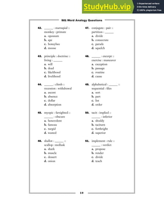 42. ______ : marsupial ::
monkey : primate
a. opossum
b. ape
c. honeybee
d. moose
43. principle : doctrine ::
living : ______
a. will
b. dead
c. likelihood
d. livelihood
44. ______ : climb ::
recession : withdrawal
a. ascent
b. absence
c. dollar
d. absorption
45. myopic : farsighted ::
______ : obscure
a. benevolent
b. famous
c. turgid
d. wasted
46. shallot : ______ ::
scallop : mollusk
a. shark
b. muscle
c. dessert
d. onion
47. conjugate : pair ::
partition : ______
a. divide
b. consecrate
c. parade
d. squelch
48. ______ : excerpt ::
exercise : maneuver
a. exception
b. passage
c. routine
d. cause
49. alphabetical : ______ ::
sequential : files
a. sort
b. part
c. list
d. order
50. tacit : implied ::
______ : inferior
a. shoddy
b. taciturn
c. forthright
d. superior
51. implement : rule ::
______ : verdict
a. propose
b. render
c. divide
d. teach
10
501 Word Analogy Questions
 