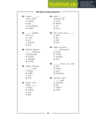 19
87. volume : ______ ::
stanza : poem
a. measure
b. pint
c. encyclopedia
d. kitchen
88. ______ : dolphin ::
herd : cow
a. ocean
b. pod
c. porpoise
d. leap
89. pharaoh : dynasty ::
______ : democracy
a. government
b. election
c. president
d. Canada
90. deplete : decrease ::
______ : avoid
a. danger
b. dislike
c. miss
d. shun
91. chatter : talk ::
flutter : ______
a. dance
b. wobble
c. sing
d. flap
92. plead : ______ ::
submerge : dip
a. avoid
b. dismiss
c. ask
d. covet
93. doze : sleep :: tiptoe : ______
a. walk
b. flat
c. shelf
d. swim
94. ledger : accounts ::
______ : observations
a. pundit
b. weather
c. astrology
d. diary
95. ______ : money :: urn : ashes
a. cash
b. wealth
c. purse
d. inheritance
96. egregious : bad ::
______ : small
a. minuscule
b. tall
c. wicked
d. cheap
501 Word Analogy Questions
 